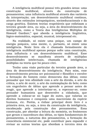 A inteligência multifocal possui três grandes áreas: uma
construção      multifocal,   através    da    construção   de
pensamentos; uma influência multifocal através das variáveis
da interpretação; um desenvolvimento multifocal contínuo,
através dos estímulos intrapsíquicos, socioeducacionais e da
carga genética. Existem teorias respeitáveis que enfatizam a
terceira grande área, ou seja, a área do desenvolvimento da
inteligência, como a Teoria das Inteligências Múltiplas de
Howard Gardner,6 que aborda a inteligência lingüística,
lógico-matemática, espacial, musical, interpessoal etc.
      Na realidade, só existe uma psique, um campo de
energia psíquica, uma mente, e, portanto, só existe uma
inteligência. Neste livro ela é chamada formalmente de
inteligência multifocal apenas porque sofre uma construção,
uma influência e um desenvolvimento multifocal. Esse
desenvolvimento se manifesta através de múltiplas
possibilidades intelectuais, chamada de inteligências
múltiplas na teoria que há pouco citei.
      Tenho uma visão particular da terceira grande área, a
área do desenvolvimento da inteligência. Para mim, esse
desenvolvimento precisa ser psicossocial e filosófico e envolve
a formação do homem como democrata das idéias; como
pensador que tem afinidade com a arte da dúvida, a arte da
crítica, a arte de ouvir, a arte da contemplação do belo; como
um engenheiro de idéias que aprende a pensar antes de
reagir, que aprende a interiorizar-se, a repensar-se; como
pensador humanista que desenvolve a cidadania, que
aprende a colocar-se no lugar do outro, que valoriza os
direitos humanos e conquista uma macrovisão da espécie
humana, etc. Porém, a ênfase principal deste livro é a
primeira área, ou seja, a área da construção da inteligência,
encabeçada pela construção dos pensamentos. Essa
construção, por abordar a leitura da memória, os fenômenos
que geram o nascedouro das idéias, os tipos fundamentais de
pensamentos, a natureza dos pensamentos, a formação da
consciência existencial etc, pode contribuir para expandir e
revisar as outras teorias que abordam a terceira área do
 