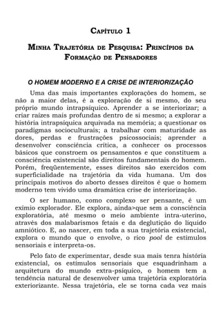 CAPÍTULO 1
    MINHA TRAJETÓRIA DE PESQUISA: PRINCÍPIOS           DA
            FORMAÇÃO DE PENSADORES

    O HOMEM MODERNO E A CRISE DE INTERIORIZAÇÃO
     Uma das mais importantes explorações do homem, se
não a maior delas, é a exploração de si mesmo, do seu
próprio mundo intrapsíquico. Aprender a se interiorizar; a
criar raízes mais profundas dentro de si mesmo; a explorar a
história intrapsíquica arquivada na memória; a questionar os
paradigmas socioculturais; a trabalhar com maturidade as
dores, perdas e frustrações psicossociais; aprender a
desenvolver consciência crítica, a conhecer os processos
básicos que constroem os pensamentos e que constituem a
consciência existencial são direitos fundamentais do homem.
Porém, freqüentemente, esses direitos são exercidos com
superficialidade na trajetória da vida humana. Um dos
principais motivos do aborto desses direitos é que o homem
moderno tem vivido uma dramática crise de interiorização.
     O ser humano, como complexo ser pensante, é um
exímio explorador. Ele explora, ainda>que sem a consciência
exploratória, até mesmo o meio ambiente intra-uterino,
através dos malabarismos fetais e da deglutição do líquido
amniótico. E, ao nascer, em toda a sua trajetória existencial,
explora o mundo que o envolve, o rico pool de estímulos
sensoriais e interpreta-os.
     Pelo fato de experimentar, desde sua mais tenra história
existencial, os estímulos sensoriais que esquadrinham a
arquitetura do mundo extra-psíquico, o homem tem a
tendência natural de desenvolver uma trajetória exploratória
exteriorizante. Nessa trajetória, ele se torna cada vez mais
 