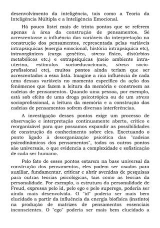 desenvolvimento da inteligência, tais como a Teoria da
Inteligência Múltipla e a Inteligência Emocional.
     Há pouco listei mais de trinta pontos que se referem
apenas à área da construção de pensamentos. Sé
acrescentasse a influência das variáveis da interpretação na
construção dos pensamentos, representada pelas variáveis
intrapsíquicas (energia emocional, história intrapsíquica etc),
intraorgânicas (carga genética, stress físico, distúrbios
metabólicos etc.) e extrapsíquicas (meio ambiente intra-
uterino,    estímulos     socioeducacionais,   stress   socio-
profissional etc), muitos pontos ainda teriam que ser
acrescentados a essa lista. Imagine a rica influência de cada
uma dessas variáveis no momento específico da ação dos
fenômenos que fazem a leitura da memória e constroem as
cadeias de pensamentos. Quando uma pessoa, por exemplo,
está sob efeito de uma droga psicotrópica ou de um stress
socioprofissional, a leitura da memória e a construção das
cadeias de pensamentos sofrem diversas interferências.
     A investigação desses pontos exige um processo de
observação e interpretação continuamente aberto, crítico e
reorganizável para que possamos expandir as possibilidades
de construção do conhecimento sobre eles. Excetuando o
ponto ligado à desorganização psicótica das "cadeias
psicodinâmicas dos pensamentos", todos os outros pontos
são universais, o que evidencia a complexidade e sofisticação
de cada ser humano.
     Pelo fato de esses pontos estarem na base universal da
construção dos pensamentos, eles podem ser usados para
auxiliar, fundamentar, criticar e abrir avenidas de pesquisas
para outras teorias psicológicas, tais como as teorias da
personalidade. Por exemplo, a estrutura da personalidade de
Freud, expressa pelo id, pelo ego e pelo superego, poderia ser
ainda mais desenvolvida. O "id" poderia ser mais bem
elucidado a partir da influência da energia biofísica (instinto)
na produção de matrizes de pensamentos essenciais
inconscientes. O "ego" poderia ser mais bem elucidado a
 