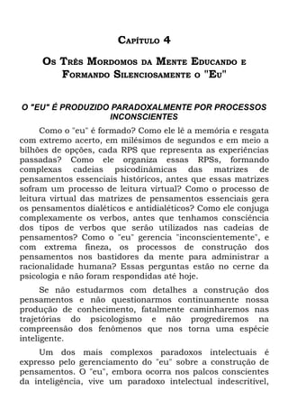 CAPÍTULO 4
     OS TRÊS MORDOMOS DA MENTE EDUCANDO              E
        FORMANDO SILENCIOSAMENTE O "EU"

O "EU" É PRODUZIDO PARADOXALMENTE POR PROCESSOS
                  INCONSCIENTES
     Como o "eu" é formado? Como ele lê a memória e resgata
com extremo acerto, em milésimos de segundos e em meio a
bilhões de opções, cada RPS que representa as experiências
passadas? Como ele organiza essas RPSs, formando
complexas cadeias psicodinâmicas das matrizes de
pensamentos essenciais históricos, antes que essas matrizes
sofram um processo de leitura virtual? Como o processo de
leitura virtual das matrizes de pensamentos essenciais gera
os pensamentos dialéticos e antidialéticos? Como ele conjuga
complexamente os verbos, antes que tenhamos consciência
dos tipos de verbos que serão utilizados nas cadeias de
pensamentos? Como o "eu" gerencia "inconscientemente", e
com extrema fineza, os processos de construção dos
pensamentos nos bastidores da mente para administrar a
racionalidade humana? Essas perguntas estão no cerne da
psicologia e não foram respondidas até hoje.
      Se não estudarmos com detalhes a construção dos
pensamentos e não questionarmos continuamente nossa
produção de conhecimento, fatalmente caminharemos nas
trajetórias do psicologismo e não progrediremos na
compreensão dos fenômenos que nos torna uma espécie
inteligente.
    Um dos mais complexos paradoxos intelectuais é
expresso pelo gerenciamento do "eu" sobre a construção de
pensamentos. O "eu", embora ocorra nos palcos conscientes
da inteligência, vive um paradoxo intelectual indescritível,
 