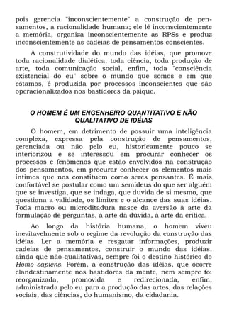 pois gerencia "inconscientemente" a construção de pen-
samentos, a racionalidade humana; ele lê inconscientemente
a memória, organiza inconscientemente as RPSs e produz
inconscientemente as cadeias de pensamentos conscientes.
     A construtividade do mundo das idéias, que promove
toda racionalidade dialética, toda ciência, toda produção de
arte, toda comunicação social, enfim, toda "consciência
existencial do eu" sobre o mundo que somos e em que
estamos, é produzida por processos inconscientes que são
operacionalizados nos bastidores da psique.


    O HOMEM É UM ENGENHEIRO QUANTITATIVO E NÃO
               QUALITATIVO DE IDÉIAS
     O homem, em detrimento de possuir uma inteligência
complexa, expressa pela construção de pensamentos,
gerenciada ou não pelo eu, historicamente pouco se
interiorizou e se interessou em procurar conhecer os
processos e fenômenos que estão envolvidos na construção
dos pensamentos, em procurar conhecer os elementos mais
íntimos que nos constituem como seres pensantes. É mais
confortável se postular como um semideus do que ser alguém
que se investiga, que se indaga, que duvida de si mesmo, que
questiona a validade, os limites e o alcance das suas idéias.
Toda macro ou microditadura nasce da aversão à arte da
formulação de perguntas, à arte da dúvida, à arte da crítica.
     Ao longo da história humana, o homem viveu
inevitavelmente sob o regime da revolução da construção das
idéias. Ler a memória e resgatar informações, produzir
cadeias de pensamentos, construir o mundo das idéias,
ainda que não-qualitativas, sempre foi o destino histórico do
Homo sapiens. Porém, a construção das idéias, que ocorre
clandestinamente nos bastidores da mente, nem sempre foi
reorganizada,     promovida     e   redirecionada,     enfim,
administrada pelo eu para a produção das artes, das relações
sociais, das ciências, do humanismo, da cidadania.
 