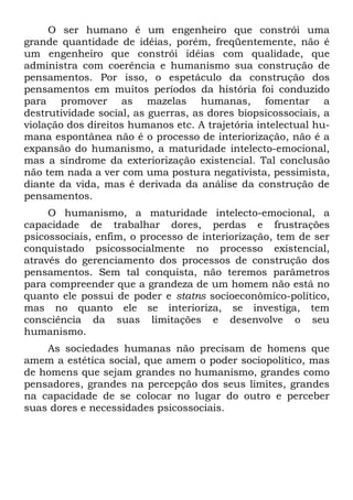 O ser humano é um engenheiro que constrói uma
grande quantidade de idéias, porém, freqüentemente, não é
um engenheiro que constrói idéias com qualidade, que
administra com coerência e humanismo sua construção de
pensamentos. Por isso, o espetáculo da construção dos
pensamentos em muitos períodos da história foi conduzido
para promover as mazelas humanas, fomentar a
destrutividade social, as guerras, as dores biopsicossociais, a
violação dos direitos humanos etc. A trajetória intelectual hu-
mana espontânea não é o processo de interiorização, não é a
expansão do humanismo, a maturidade intelecto-emocional,
mas a síndrome da exteriorização existencial. Tal conclusão
não tem nada a ver com uma postura negativista, pessimista,
diante da vida, mas é derivada da análise da construção de
pensamentos.
     O humanismo, a maturidade intelecto-emocional, a
capacidade de trabalhar dores, perdas e frustrações
psicossociais, enfim, o processo de interiorização, tem de ser
conquistado psicossocialmente no processo existencial,
através do gerenciamento dos processos de construção dos
pensamentos. Sem tal conquista, não teremos parâmetros
para compreender que a grandeza de um homem não está no
quanto ele possui de poder e statns socioeconômico-político,
mas no quanto ele se interioriza, se investiga, tem
consciência da suas limitações e desenvolve o seu
humanismo.
    As sociedades humanas não precisam de homens que
amem a estética social, que amem o poder sociopolítico, mas
de homens que sejam grandes no humanismo, grandes como
pensadores, grandes na percepção dos seus limites, grandes
na capacidade de se colocar no lugar do outro e perceber
suas dores e necessidades psicossociais.
 