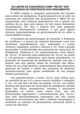 OS LIMITES DA CONSCIÊNCIA COMO "REI-EU" DOS
    PROCESSOS DE CONSTRUÇÃO DOS PENSAMENTOS
     É difícil realizar a conquista psicossocial das funções
mais nobres da inteligência. O gerenciamento do eu sobre os
processos de construção dos pensamentos é difícil de ser
conquistado, pois construir pensamentos não é apenas um
atributo do eu, mas, pelo menos, de três outros fenômenos
intrapsíquicos. Por isso o homem tem uma produção
intelectual extremamente complexa, o que gera alguns
entraves importantíssimos no gerenciamento do eu sobre a
racionalidade humana.
      O fenômeno da autochecagem da memória, o fenômeno
do autofluxo e a âncora da memória funcionam como três
mordomos psicodinâmicos que, associados a outras
variáveis, organizam, nutrem e educam o "eu" como o grande
gerenciador e redirecionador dos processos de construção da
inteligência. Chamarei o "eu" pejorativamente, neste tópico,
de "rei-eu". O exercício mais importante do "rei-eu" na mente
é o de gerenciar e administrar, pelo menos parcialmente, os
processos de construção da inteligência, fazendo com que o
homem não seja apenas vítima da revolução das idéias,
vítima da sua carga genética, principalmente das propensões
genéticas do humor, e vítima dos estímulos do ambiente
socioeducacional, mas agente modificador de sua própria
história psicossocial.
     Uso pejorativamente o termo "rei-eu" para indicar que,
ao contrário do que crê o senso comum científico e coloquial,
o "eu", ou self não é de fato um grande "rei-eu", um senhor
absoluto dos processos de construção da inteligência. Grande
parte das idéias, pensamentos, emoções e motivações
produzidos na mente, como temos visto, não são
determinados logicamente e conscientemente pelo "rei-eu",
mas pela operacionalização espontânea dos três outros
fenômenos inconscientes que lêem a história intrapsíquica e
produzem as matrizes de pensamentos essenciais desde a
aurora da vida fetal.
 