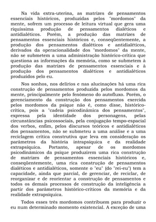 Na vida extra-uterina, as matrizes de pensamentos
essenciais históricos, produzidas pelos "mordomos" da
mente, sofrem um processo de leitura virtual que gera uma
riquíssima     produção  de  pensamentos      dialéticos e
antidialéticos. Porém, a produção das matrizes de
pensamentos essenciais históricos e, conseqüentemente, a
produção dos pensamentos dialéticos e antidialéticos,
derivados da operacionalidade dos "mordomos" da mente,
não se submetem a uma administração histórico-crítica que
questiona as informações da memória, como se submetem à
produção das matrizes de pensamentos essenciais e à
produção dos pensamentos dialéticos e antidialéticos
produzidos pelo eu.
      Nos sonhos, nos delírios e nas alucinações há uma rica
construção de pensamentos produzida pelos mordomos da
mente, principalmente pelo fenômeno do autofluxo. Porém, o
gerenciamento da construção dos pensamentos exercida
pelos mordomos da psique não é, como disse, histórico-
crítica, pois a "cadeia psicodinâmica dos pensamentos",
expressa     pela    identidade    dos   personagens,      pelas
circunstâncias psicossociais, pela conjugação tempo-espacial
dos verbos, enfim, pelos discursos teóricos e antidialéticos
dos pensamentos, não se submeteu a uma análise e a uma
reciclagem crítica construtiva que leva em consideração os
parâmetros da história intrapsíquica e da realidade
extrapsíquica.    Portanto,     apesar   de    os    mordomos
psicodinâmicos da psique produzirem uma rica construção
de matrizes de pensamentos essenciais históricos e,
conseqüentemente, uma rica construção de pensamentos
dialéticos e antidialéticos, somente o "eu" (do "rei-eu") tem a
capacidade, ainda que parcial, de gerenciar, de reciclar, de
reorganizar e de reorientar a construção de pensamentos e
todos os demais processos de construção da inteligência a
partir dos parâmetros histórico-críticos da memória e da
realidade extrapsíquica.
    Todos esses três mordomos contribuem para produzir o
eu num determinado momento existencial. A exceção de uma
 