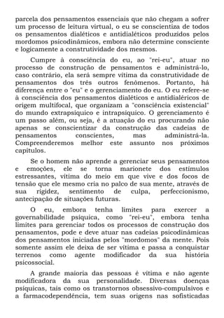 parcela dos pensamentos essenciais que não chegam a sofrer
um processo de leitura virtual, o eu se conscientiza de todos
os pensamentos dialéticos e antidialéticos produzidos pelos
mordomos psicodinâmicos, embora não determine consciente
e logicamente a construtividade dos mesmos.
     Cumpre à consciência do eu, ao "rei-eu", atuar no
processo de construção de pensamentos e administrá-lo,
caso contrário, ela será sempre vítima da construtividade de
pensamentos dos três outros fenômenos. Portanto, há
diferença entre o "eu" e o gerenciamento do eu. O eu refere-se
à consciência dos pensamentos dialéticos e antidialéricos de
origem multifocal, que organizam a "consciência existencial"
do mundo extrapsíquico e intrapsíquico. O gerenciamento é
um passo além, ou seja, é a atuação do eu procurando não
apenas se conscientizar da construção das cadeias de
pensamentos         conscientes,     mas        administrá-la.
Compreenderemos melhor este assunto nos próximos
capítulos.
     Se o homem não aprende a gerenciar seus pensamentos
e emoções, ele se torna marionete dos estímulos
estressantes, vítima do meio em que vive e dos focos de
tensão que ele mesmo cria no palco de sua mente, através de
sua    rigidez,   sentimento   de  culpa,  perfeccionismo,
antecipação de situações futuras.
     O eu, embora tenha limites para exercer a
governabilidade psíquica, como "rei-eu", embora tenha
limites para gerenciar todos os processos de construção dos
pensamentos, pode e deve atuar nas cadeias psicodinâmicas
dos pensamentos iniciadas pelos "mordomos" da mente. Pois
somente assim ele deixa de ser vítima e passa a conquistar
terrenos como agente modificador da sua história
psicossocial.
    A grande maioria das pessoas é vítima e não agente
modificadora da sua personalidade. Diversas doenças
psíquicas, tais como os transtornos obsessivo-compulsivos e
a farmacodependência, tem suas origens nas sofisticadas
 