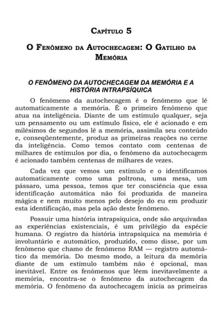 CAPÍTULO 5
   O FENÔMENO     DA   AUTOCHECAGEM: O GATILHO       DA
                         MEMÓRIA

    O FENÔMENO DA AUTOCHECAGEM DA MEMÓRIA E A
              HISTÓRIA INTRAPSÍQUICA
     O fenômeno da autochecagem é o fenômeno que lê
automaticamente a memória. É o primeiro fenômeno que
atua na inteligência. Diante de um estímulo qualquer, seja
um pensamento ou um estímulo físico, ele é acionado e em
milésimos de segundos lê a memória, assimila seu conteúdo
e, conseqüentemente, produz as primeiras reações no cerne
da inteligência. Como temos contato com centenas de
milhares de estímulos por dia, o fenômeno da autochecagem
é acionado também centenas de milhares de vezes.
     Cada vez que vemos um estímulo e o identificamos
automaticamente como uma poltrona, uma mesa, um
pássaro, uma pessoa, temos que ter consciência que essa
identificação automática não foi produzida de maneira
mágica e nem muito menos pelo desejo do eu em produzir
esta identificação, mas pela ação deste fenômeno.
     Possuir uma história intrapsíquica, onde são arquivadas
as experiências existenciais, é um privilégio da espécie
humana. O registro da história intrapsíquica na memória é
involuntário e automático, produzido, como disse, por um
fenômeno que chamo de fenômeno RAM — registro automá-
tico da memória. Do mesmo modo, a leitura da memória
diante de um estímulo também não é opcional, mas
inevitável. Entre os fenômenos que lêem inevitavelmente a
memória, encontra-se o fenômeno da autochecagem da
memória. O fenômeno da autochecagem inicia as primeiras
 