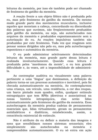 leituras da memória, por isso ele também pode ser chamado
de fenômeno do gatilho da memória.
     A reação frente a um objeto fóbico não é produzida pelo
eu, mas pelo fenômeno do gatilho da memória. Do mesmo
modo grande parte dos movimentos musculares, inclusive
aqueles que meneiam a cabeça, concordando ou discordando
das palavras que ouvimos, são freqüentemente produzidos
pelo gatilho da memória, ou seja, são autochecados nos
arquivos da memória e produzidos espontaneamente sem a
autorização do eu. As reações impulsivas também são
produzidas por este fenômeno. Toda vez que reagimos sem
pensar somos dirigidos não pelo eu, mas pela autochecagem
espontânea e automática da memória.
     O eu pode administrar seletivamente determinadas
leituras da memória, mas grande parte dessa leitura é
realizada involuntariamente. Quando essa leitura é
produzida pelos "mordomos da mente", o eu tem grande
dificuldade e, às vezes, até a impossibilidade de administrá-
la.
     Ao contemplar auditiva ou visualmente uma palavra
pertinente a uma "língua" que dominamos, a definição da
palavra torna-se um processo automático e inevitável, pois foi
checada automaticamente na memória. Ao contemplarmos
uma criança, um veículo, uma residência, a cor das roupas,
um barco pintado num quadro, enfim, qualquer estímulo
extrapsíquico que tem RPSs (diretivas e associativas) na
nossa      história   intrapsíquica,  elas    serão     lidas
automaticamente pelo fenômeno do gatilho da memória. Essa
autochecagem da memória produz cadeias de pensamentos
essenciais que, lidas virtualmente, geram os pensamentos
antidialéticos e dialéticos, estabelecendo, assim, a
consciência existencial do estímulo.
    Não é atributo do eu definir a maioria das imagens e
sons que sensibilizam nossos sistemas sensoriais; eles
simplesmente    são   autochecados    na    memória    e
compreendidos automaticamente. O eu só entra em ação
 