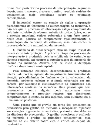 numa fase posterior do processo de interpretação, segundos
depois, para discorrer, discursar, enfim, produzir cadeias de
pensamentos     mais     complexas     sobre  os    estímulos
contemplados.
     É impossível conter no estado de vigília a operação
psicodinâmica do fenômeno da autochecagem da memória, a
não ser que o processo de observação esteja comprometido
pelo intenso efeito de alguma substância psicotrópica, ou se
a energia emocional estiver submetida a um forte stress.
Neste caso, poderia se comprometer qualitativamente a
assimilação do conteúdo do estímulo, mas não conter o
processo de leitura automático da memória.
     O fenômeno da autochecagem atua na etapa inicial do
processo de interpretação. A primeira etapa do processo de
interpretação é produzida pela sensibilidade do estímulo no
sistema sensorial até ocorrer a autochecagem da memória do
mesmo na memória. Através dela se inicia a definição
histórica do estímulo contemplado.
     Pela definição histórica, desencadeamos a produção
intelectual. Porém, apesar da importância fundamental da
atuação psicodinâmica do fenômeno da autochecagem da
memória, podemos colocar o estímulo observado em um
cárcere, por submetê-lo exclusivamente às dimensões das
informações contidas na memória. Uma pessoa que tem
preconceitos contra alguém pode autochecar seus
comportamentos e produzir reações que desprezam
completamente o conteúdo dos mesmos, sem submetê-los a
uma análise posterior.
    Uma pessoa que só gravita em torno dos pensamentos
produzidos pelo gatilho da memória é incapaz de repensar
suas reações e gerenciar suas idéias, portanto, vive debaixo
da ditadura do preconceito. O gatilho autocheca o estímulo
na memória e produz os primeiros pensamentos, mas
cumpre ao eu refletir sobre eles e criticá-los depois de
produzidos.
 