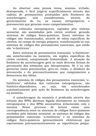Ao observar uma pessoa tensa, ansiosa, irritada,
desesperada, é fácil julgá-la superficialmente através das
cadeias de pensamentos produzidas pelo fenômeno da
autochecagem,      sem     considerarmos,     através   do
gerenciamento do eu, as causas intrapsíquicas e
psicossociais que geraram esses comportamentos.
     Os estímulos extrapsíquicos, captados pelo sistema
sensorial, são assimilados pelo córtex cerebral, gerando
sistemas de códigos físico-químicos. Esses sistemas de
códigos são transmutados, através de sítios específicos do
cérebro, no campo de energia psíquica, transformando-se nos
sistemas de códigos dos pensamentos essenciais, que ainda
são "a-históricos".
     Estes sistemas de pensamentos essenciais "a-históricos"
são autochecados na memória, em regiões específicas do
córtex cerebral, conquistando historicidade. A atuação do
fenômeno da autochecagem gera as mais diversas formas de
preconceito dos estímulos que interpretamos. Se o eu não
gerenciar esses preconceitos, gera-se, então, a ditadura do
preconceito e do preconceituosismo que comprometem a
democracia das idéias.
     Os sistemas de códigos dos pensamentos essenciais "a-
históricos", advindos dos estímulos extrapsíquicos, são
histórico-dependentes,   ou    seja,  são   autochecados
automaticamente pela ação do fenômeno da autochecagem
na memória.
     A autochecagem da memória é produzida através das
leituras das RPSs diretivas (ligada diretamente ao estímulo
extrapsíquico) e das RPSs associativas (relacionada com o
mesmo).     Nesse    processo    de   leitura  existe   uma
correspondência entre os sistemas de códigos físico-químicos
recebidos pelo sistema sensorial, os sistemas de códigos dos
pensamentos essenciais "a-históricos" e os sistemas de
códigos físico-químicos (provavelmente eletrônicos) que
representam psicossemanticamente as experiências psíqui-
 
