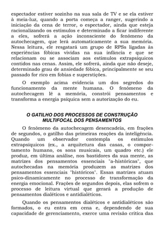 espectador estiver sozinho na sua sala de TV e se ela estiver
à meia-luz, quando a porta começa a ranger, sugerindo a
iniciação da cena de terror, o espectador, ainda que esteja
racionalizando os estímulos e determinado a ficar indiferente
a eles, sofrerá a ação inconsciente do fenômeno da
autochecagem, que lerá automaticamente a sua memória.
Nessa leitura, ele resgatará um grupo de RPSs ligadas às
experiências fóbicas vividas na sua infância e que se
relacionam ou se associam aos estímulos extrapsíquicos
contidos nas cenas. Assim, ele sofrerá, ainda que não deseje,
determinado grau de ansiedade fóbica, principalmente se seu
passado for rico em fobias e superstições.
     O exemplo acima evidencia um dos segredos do
funcionamento da mente humana. O fenômeno da
autochecagem lê a memória, constrói pensamentos e
transforma a energia psíquica sem a autorização do eu.


      O GATILHO DOS PROCESSOS DE CONSTRUÇÃO
            MULTIFOCAL DOS PENSAMENTOS
     O fenômeno da autochecagem desencadeia, em frações
de segundos, o gatilho das primeiras reações da inteligência.
Quando     um    observador     contempla    os    estímulos
extrapsíquicos (ex., a arquitetura das casas, o compor-
tamento humano, os sons musicais, um quadro etc.) ele
produz, em última análise, nos bastidores da sua mente, as
matrizes dos pensamentos essenciais "a-históricas", que
autochecadas na memória produzem as matrizes dos
pensamentos essenciais "históricos". Essas matrizes atuam
psico-dinamicamente no processo de transformação da
energia emocional. Frações de segundos depois, elas sofrem o
processo de leitura virtual que gerará a produção de
pensamentos dialéticos e antidialéticos.
    Quando os pensamentos dialéticos e antidialéticos são
formados, o eu entra em cena e, dependendo de sua
capacidade de gerenciamento, exerce uma revisão crítica das
 