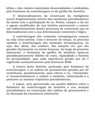 idéias e das reações emocionais desencadeadas e produzidas
pelo fenômeno da autochecagem ou do gatilho da memória.
     O desencadeamento da construção da inteligência
ocorre freqüentemente através dos mordomos psicodinâmicos
da mente sem a participação do eu. Porém, cumpre a ela ser
o agente modificador da sua história psicossocial e exercer
um redirecionamento desses processos de construção que se
desencadearam sem a sua determinação consciente e lógica.
     A autochecagem dos estímulos extrapsíquicos começa
na vida intra-uterina. Com o decorrer do tempo, se processa
também a autochecagem dos estímulos intrapsíquicos, ou
seja, das idéias, das análises, das emoções etc, que são
geradas diariamente na mente humana. Ao longo do processo
existencial, o fenômeno do gatilho da memória opera-se
psicodinamicamente bilhões de vezes, expandindo a história
da personalidade, pois cada experiência gerada por ele é
registrada automaticamente pelo fenômeno RAM.
     A leitura desta história, produzida pelo fenômeno da
autochecagem, e as cadeias de pensamentos geradas por ele
contribuem, paulatinamente, para educar o eu, "orientando-
o" inconscientemente a utilizar a memória, estimulando-a a
percorrer as mesmas trajetórias psicodinâmicas.
     A seguir, será apresentado um quadro didático sobre o
fenômeno da autochecagem da memória e sua atuação
psicodinâmica na construção das cadeias de pensamentos e
na formação da consciência existencial.
 