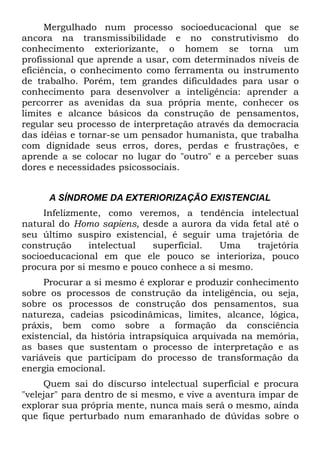 Mergulhado num processo socioeducacional que se
ancora na transmissibilidade e no construtivismo do
conhecimento exteriorizante, o homem se torna um
profissional que aprende a usar, com determinados níveis de
eficiência, o conhecimento como ferramenta ou instrumento
de trabalho. Porém, tem grandes dificuldades para usar o
conhecimento para desenvolver a inteligência: aprender a
percorrer as avenidas da sua própria mente, conhecer os
limites e alcance básicos da construção de pensamentos,
regular seu processo de interpretação através da democracia
das idéias e tornar-se um pensador humanista, que trabalha
com dignidade seus erros, dores, perdas e frustrações, e
aprende a se colocar no lugar do "outro" e a perceber suas
dores e necessidades psicossociais.


      A SÍNDROME DA EXTERIORIZAÇÃO EXISTENCIAL
     Infelizmente, como veremos, a tendência intelectual
natural do Homo sapiens, desde a aurora da vida fetal até o
seu último suspiro existencial, é seguir uma trajetória de
construção     intelectual superficial.   Uma    trajetória
socioeducacional em que ele pouco se interioriza, pouco
procura por si mesmo e pouco conhece a si mesmo.
     Procurar a si mesmo é explorar e produzir conhecimento
sobre os processos de construção da inteligência, ou seja,
sobre os processos de construção dos pensamentos, sua
natureza, cadeias psicodinâmicas, limites, alcance, lógica,
práxis, bem como sobre a formação da consciência
existencial, da história intrapsíquica arquivada na memória,
as bases que sustentam o processo de interpretação e as
variáveis que participam do processo de transformação da
energia emocional.
     Quem sai do discurso intelectual superficial e procura
"velejar" para dentro de si mesmo, e vive a aventura ímpar de
explorar sua própria mente, nunca mais será o mesmo, ainda
que fique perturbado num emaranhado de dúvidas sobre o
 