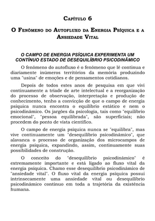 CAPÍTULO 6
O FENÔMENO      DO   AUTOFLUXO DA ENERGIA PSÍQUICA        E A
                      ANSIEDADE VITAL

    O CAMPO DE ENERGIA PSÍQUICA EXPERIMENTA UM
  CONTÍNUO ESTADO DE DESEQUILÍBRIO PSICODINÂMICO
     O fenômeno do autofluxo é o fenômeno que lê continua e
diariamente inúmeros territórios da memória produzindo
uma "usina" de emoções e de pensamentos cotidianos.
     Depois de todos estes anos de pesquisa em que vivi
continuamente a tríade de arte intelectual e a reorganização
do processo de observação, interpretação e produção de
conhecimento, tenho a convicção de que o campo de energia
psíquica nunca encontra o equilíbrio estático e nem o
psicodinâmico. Os jargões da psicologia, tais como "equilíbrio
emocional", "pessoa equilibrada", são superficiais; não
procedem do ponto de vista científico.
     O campo de energia psíquica nunca se "equilibra", mas
vive continuamente um "desequilíbrio psicodinâmico", que
alavanca o processo de organização dos microcampos de
energia psíquica, expandindo, assim, continuamente suas
possibilidades de construção.
     O conceito do "desequilíbrio psicodinâmico" é
extremamente importante e está ligado ao fluxo vital da
energia psíquica. Chamo esse desequilíbrio psicodinâmico de
"ansiedade vital". O fluxo vital da energia psíquica possui
intrinsecamente uma ansiedade vital ou desequilíbrio
psicodinâmico contínuo em toda a trajetória da existência
humana.
 