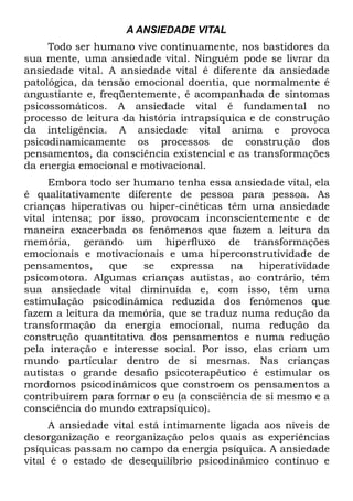 A ANSIEDADE VITAL
     Todo ser humano vive continuamente, nos bastidores da
sua mente, uma ansiedade vital. Ninguém pode se livrar da
ansiedade vital. A ansiedade vital é diferente da ansiedade
patológica, da tensão emocional doentia, que normalmente é
angustiante e, freqüentemente, é acompanhada de sintomas
psicossomáticos. A ansiedade vital é fundamental no
processo de leitura da história intrapsíquica e de construção
da inteligência. A ansiedade vital anima e provoca
psicodinamicamente os processos de construção dos
pensamentos, da consciência existencial e as transformações
da energia emocional e motivacional.
     Embora todo ser humano tenha essa ansiedade vital, ela
é qualitativamente diferente de pessoa para pessoa. As
crianças hiperativas ou hiper-cinéticas têm uma ansiedade
vital intensa; por isso, provocam inconscientemente e de
maneira exacerbada os fenômenos que fazem a leitura da
memória, gerando um hiperfluxo de transformações
emocionais e motivacionais e uma hiperconstrutividade de
pensamentos,     que    se   expressa    na   hiperatívidade
psicomotora. Algumas crianças autistas, ao contrário, têm
sua ansiedade vital diminuída e, com isso, têm uma
estimulação psicodinâmica reduzida dos fenômenos que
fazem a leitura da memória, que se traduz numa redução da
transformação da energia emocional, numa redução da
construção quantitativa dos pensamentos e numa redução
pela interação e interesse social. Por isso, elas criam um
mundo particular dentro de si mesmas. Nas crianças
autistas o grande desafio psicoterapêutico é estimular os
mordomos psicodinâmicos que constroem os pensamentos a
contribuírem para formar o eu (a consciência de si mesmo e a
consciência do mundo extrapsíquico).
     A ansiedade vital está intimamente ligada aos níveis de
desorganização e reorganização pelos quais as experiências
psíquicas passam no campo da energia psíquica. A ansiedade
vital é o estado de desequilíbrio psicodinâmico contínuo e
 