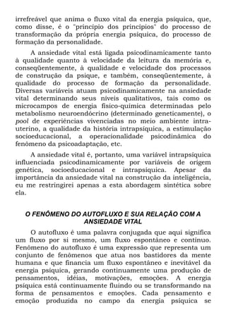 irrefreável que anima o fluxo vital da energia psíquica, que,
como disse, é o "princípio dos princípios" do processo de
transformação da própria energia psíquica, do processo de
formação da personalidade.
     A ansiedade vital está ligada psicodinamicamente tanto
à qualidade quanto à velocidade da leitura da memória e,
conseqüentemente, à qualidade e velocidade dos processos
de construção da psique, e também, conseqüentemente, à
qualidade do processo de formação da personalidade.
Diversas variáveis atuam psicodinamicamente na ansiedade
vital determinando seus níveis qualitativos, tais como os
microcampos de energia físico-química determinadas pelo
metabolismo neuroendócrino (determinado geneticamente), o
pool de experiências vivenciadas no meio ambiente intra-
uterino, a qualidade da história intrapsíquica, a estimulação
socioeducacional, a operacionalidade psicodinâmica do
fenômeno da psicoadaptação, etc.
     A ansiedade vital é, portanto, uma variável intrapsíquica
influenciada psicodinamicamente por variáveis de origem
genética, socioeducacional e intrapsíquica. Apesar da
importância da ansiedade vital na construção da inteligência,
eu me restringirei apenas a esta abordagem sintética sobre
ela.


   O FENÔMENO DO AUTOFLUXO E SUA RELAÇÃO COM A
                 ANSIEDADE VITAL
    O autofluxo é uma palavra conjugada que aqui significa
um fluxo por si mesmo, um fluxo espontâneo e contínuo.
Fenômeno do autofluxo é uma expressão que representa um
conjunto de fenômenos que atua nos bastidores da mente
humana e que financia um fluxo espontâneo e inevitável da
energia psíquica, gerando continuamente uma produção de
pensamentos, idéias, motivações, emoções. A energia
psíquica está continuamente fluindo ou se transformando na
forma de pensamentos e emoções. Cada pensamento e
emoção produzida no campo da energia psíquica se
 