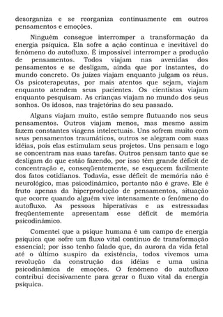desorganiza e se reorganiza continuamente em outros
pensamentos e emoções.
    Ninguém consegue interromper a transformação da
energia psíquica. Ela sofre a ação contínua e inevitável do
fenômeno do autofluxo. É impossível interromper a produção
de pensamentos. Todos viajam nas avenidas dos
pensamentos e se desligam, ainda que por instantes, do
mundo concreto. Os juízes viajam enquanto julgam os réus.
Os psicoterapeutas, por mais atentos que sejam, viajam
enquanto atendem seus pacientes. Os cientistas viajam
enquanto pesquisam. As crianças viajam no mundo dos seus
sonhos. Os idosos, nas trajetórias do seu passado.
     Alguns viajam muito, estão sempre flutuando nos seus
pensamentos. Outros viajam menos, mas mesmo assim
fazem constantes viagens intelectuais. Uns sofrem muito com
seus pensamentos traumáticos, outros se alegram com suas
idéias, pois elas estimulam seus projetos. Uns pensam e logo
se concentram nas suas tarefas. Outros pensam tanto que se
desligam do que estão fazendo, por isso têm grande déficit de
concentração e, conseqüentemente, se esquecem facilmente
dos fatos cotidianos. Todavia, esse déficit de memória não é
neurológico, mas psicodinâmico, portanto não é grave. Ele é
fruto apenas da hiperprodução de pensamentos, situação
que ocorre quando alguém vive intensamente o fenômeno do
autofluxo. As pessoas hiperativas e as estressadas
freqüentemente apresentam esse déficit de memória
psicodinâmico.
     Comentei que a psique humana é um campo de energia
psíquica que sofre um fluxo vital contínuo de transformação
essencial; por isso tenho falado que, da aurora da vida fetal
até o último suspiro da existência, todos vivemos uma
revolução da construção das idéias e uma usina
psicodinâmica de emoções. O fenômeno do autofluxo
contribui decisivamente para gerar o fluxo vital da energia
psíquica.
 