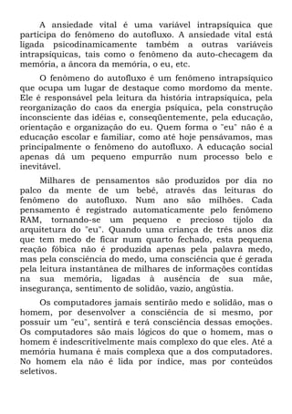 A ansiedade vital é uma variável intrapsíquica que
participa do fenômeno do autofluxo. A ansiedade vital está
ligada psicodinamicamente também a outras variáveis
intrapsíquicas, tais como o fenômeno da auto-checagem da
memória, a âncora da memória, o eu, etc.
     O fenômeno do autofluxo é um fenômeno intrapsíquico
que ocupa um lugar de destaque como mordomo da mente.
Ele é responsável pela leitura da história intrapsíquica, pela
reorganização do caos da energia psíquica, pela construção
inconsciente das idéias e, conseqüentemente, pela educação,
orientação e organização do eu. Quem forma o "eu" não é a
educação escolar e familiar, como até hoje pensávamos, mas
principalmente o fenômeno do autofluxo. A educação social
apenas dá um pequeno empurrão num processo belo e
inevitável.
     Milhares de pensamentos são produzidos por dia no
palco da mente de um bebê, através das leituras do
fenômeno do autofluxo. Num ano são milhões. Cada
pensamento é registrado automaticamente pelo fenômeno
RAM, tornando-se um pequeno e precioso tijolo da
arquitetura do "eu". Quando uma criança de três anos diz
que tem medo de ficar num quarto fechado, esta pequena
reação fóbica não é produzida apenas pela palavra medo,
mas pela consciência do medo, uma consciência que é gerada
pela leitura instantânea de milhares de informações contidas
na sua memória, ligadas à ausência de sua mãe,
insegurança, sentimento de solidão, vazio, angústia.
     Os computadores jamais sentirão medo e solidão, mas o
homem, por desenvolver a consciência de si mesmo, por
possuir um "eu", sentirá e terá consciência dessas emoções.
Os computadores são mais lógicos do que o homem, mas o
homem é indescritivelmente mais complexo do que eles. Até a
memória humana é mais complexa que a dos computadores.
No homem ela não é lida por índice, mas por conteúdos
seletivos.
 