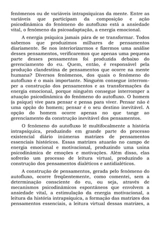 fenômenos ou de variáveis intrapsíquicas da mente. Entre as
variáveis    que   participam   da    composição    e   ação
psicodinâmica do fenômeno do autofluxo está a ansiedade
vital, o fenômeno da psicoadaptação, a energia emocional.
     A energia psíquica jamais pára de se transformar. Todos
sabemos que produzimos milhares de pensamentos
diariamente. Se nos interiorizarmos e fizermos uma análise
desses pensamentos, verificaremos que apenas uma pequena
parte desses pensamentos foi produzida debaixo do
gerenciamento do eu. Quem, então, é responsável pela
produção clandestina de pensamentos que ocorre na mente
humana? Diversos fenômenos, dos quais o fenômeno do
autofluxo é o mais importante. Ninguém consegue interrom-
per a construção dos pensamentos e as transformações da
energia emocional, porque ninguém consegue interromper a
atuação psicodinâmica do fenômeno do autofluxo. O homem
(a psique) vive para pensar e pensa para viver. Pensar não é
uma opção do homem; pensar é o seu destino inevitável. A
opção do homem ocorre apenas no que tange ao
gerenciamento da construção inevitável dos pensamentos.
     O fenômeno do autofluxo lê multifocalmente a história
intrapsíquica, produzindo em grande parte do processo
existencial diário inúmeras matrizes de pensamentos
essenciais históricos. Essas matrizes atuarão no campo de
energia emocional e motivacional, produzindo uma usina
psicodinâmica de emoções e motivações. Além disso, elas
sofrerão um processo de leitura virtual, produzindo a
construção dos pensamentos dialéticos e antidialéticos.
     A construção de pensamentos, gerada pelo fenômeno do
autofluxo, ocorre freqüentemente, como comentei, sem a
determinação consciente do eu, ou seja, através de
mecanismos psicodinâmicos espontâneos que envolvem a
ansiedade vital, a estimulação da energia motivacional, a
leitura da história intrapsíquica, a formação das matrizes dos
pensamentos essenciais, a leitura virtual dessas matrizes, a
 