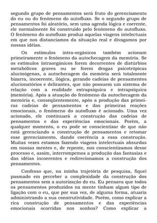 segundo grupo de pensamentos será fruto do gerenciamento
do eu ou do fenômeno do autofluxo. Se o segundo grupo de
pensamentos foi aleatório, sem uma agenda lógica e coerente,
ele normalmente foi construído pelo fenômeno do autofluxo.
O fenômeno do autofluxo produz aquelas viagens intelectuais
em que nos distanciamos da situação real e divagamos por
nossas idéias.
     Os    estímulos     intra-orgânicos   também    acionam
primeiramente o fenômeno da autochecagem da memória. Se
os estímulos intraorgânicos forem decorrentes de distúrbios
metabólicos graves ou se forem drogas psicotrópicas
alucinógenas, a autochecagem da memória será totalmente
bizarra, incoerente, ilógica, gerando cadeias de pensamentos
alucionatórios e delirantes, que não possuem um sistema de
relação com a realidade extrapsíquica e intrapsíquica
(memória). Após a atuação do fenômeno da autochecagem da
memória e, conseqüentemente, após a produção das primei-
ras cadeias de pensamentos e das primeiras reações
emocionais, o fenômeno do autofluxo é acionado. Uma vez
acionado, ele continuará a construção das cadeias de
pensamentos e das experiências emocionais. Porém, a
qualquer momento, o eu pode se conscientizar de que não
está gerenciando a construção de pensamentos e retomar
esse gerenciamento, dando coerência a essa construção.
Muitas vezes estamos fazendo viagens intelectuais absurdas
em nossas mentes e, de repente, nos conscientizamos desse
processo e, assim, interrompemos a produção das fantasias e
das idéias incoerentes e redirecionamos a construção dos
pensamentos.
     Confesso que, na minha trajetória de pesquisa, fiquei
pasmado em perceber a complexidade da construção dos
pensamentos sem a autorização do eu. Eu pensava que todos
os pensamentos produzidos na mente tinham algum tipo de
ligação com o eu, que por sua vez, de alguma forma, atuaria
administrando a sua construtividade. Porém, como explicar a
rica construção de pensamentos e das experiências
emocionais ocorridas nos sonhos? Como explicar a
 