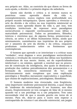 seu próprio ser. Aliás, ao contrário do que dizem os livros de
auto-ajuda, a dúvida é o primeiro degrau da sabedoria.
     Quem não duvida e critica a si mesmo nunca se
posiciona     como     aprendiz   diante    da    vida    e,
conseqüentemente, nunca explora com profundidade seu
próprio mundo intrapsíquico. Quem aprendeu a vivenciar a
arte da dúvida e da crítica na sua trajetória existencial se
posiciona como aprendiz diante da vida e, por isso, tem
condições intelectuais de repensar seus paradigmas
socioculturais e expandir continuamente suas idéias e
maturidade psicossocial. Todos os pensadores, filósofos,
teóricos e cientistas que, de alguma forma, promoveram a
ciência, as artes e as idéias humanistas foram, ainda que
minimamente, caminhantes nas trajetórias do seu próprio
ser e amantes da arte da dúvida e da crítica, enquanto
produziam conhecimento sobre os fenômenos que
contemplavam.
     O homem que aprende a se interiorizar e a criticar suas
"verdades", seus dogmas e seus paradigmas socioculturais
estimula a revolução da construção das idéias nos bastidores
clandestinos de sua mente. Assim, sai do superficialismo
intelectual e, no mínimo, aprende a concluir que os proces-
sos de construção da inteligência, dos quais se destacam a
produção das cadeias psicodinâmicas dos pensamentos e a
formação da consciência existencial do "eu", são
intrinsecamente mais complexos que uma explicação
psicológica e filosófica meramente especulativa e superficial,
que chamo de explicacionismo, psicologismo, filosofismo.
     O homem moderno tem vivenciado, com freqüência,
uma importante síndrome psicossocial doentia, a qual chamo
de "síndrome da exteriorização O ser humano, nos dias
atuais, freqüentemente só tem coragem de falar de si mesmo
quando vai a um psicólogo ou a um psiquiatra. Tem uma
necessidade vital de que o mundo gravite em torno de si
mesmo. Para ele, doar-se para o outro sem esperar a
contrapartida do retorno é um absurdo existencial, um jargão
 