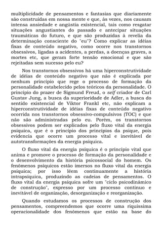 multiplicidade de pensamentos e fantasias que diariamente
são construídas em nossa mente e que, às vezes, nos causam
intensa ansiedade e angústia existencial, tais como resgatar
situações angustiantes do passado e antecipar situações
traumáticas do futuro, e que são produzidas à revelia da
determinação consciente do "eu"? Como explicar as idéias
fixas de conteúdo negativo, como ocorre nos transtornos
obsessivos, ligadas a acidentes, a perdas, a doenças graves, a
mortes etc, que geram forte tensão emocional e que são
rejeitadas sem sucesso pelo eu?
     Nos transtornos obsessivos há uma hiperconstrutividade
de idéias de conteúdo negativo que não é explicada por
nenhum princípio que rege o processo de formação da
personalidade estabelecido pelos teóricos da personalidade. O
princípio do prazer de Sigmund Freud, o self criador de Carl
Gustav Jung, a busca da superioridade de Adler, a busca do
sentido existencial de Viktor Frankl etc, não explicam a
hiperconstrutividade de idéias fixas de conteúdo negativo
ocorrida nos transtornos obsessivo-compulsivos (TOC) e que
não são administradas pelo eu. Porém, os transtornos
obsessivos podem ser explicados pelo fluxo vital da energia
psíquica, que é o princípio dos princípios da psique, pois
evidencia que ocorre um processo vital e inevitável de
autotransformações da energia psíquica.
     O fluxo vital da energia psíquica é o princípio vital que
anima e promove o processo de formação da personalidade e
o desenvolvimento da história psicossocial do homem. Os
fenômenos psíquicos estão imersos no fluxo vital da energia
psíquica; por isso lêem continuamente a história
intrapsíquica, produzindo as cadeias de pensamentos. O
fluxo vital da energia psíquica sofre um "ciclo psicodinâmico
de construção", expresso por um processo contínuo e
inevitável de organização, desorganização e reorganização.
    Quando estudamos os processos de construção dos
pensamentos, compreendemos que ocorre uma riquíssima
operacionalidade dos fenômenos que estão na base do
 