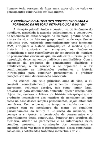 homens teria coragem de fazer uma exposição de todos os
pensamentos construídos em sua mente.


   O FENÔMENO DO AUTOFLUXO CONTRIBUINDO PARA A
    FORMAÇÃO DA HISTÓRIA INTRAPSÍQUICA E DO "EU"
     A atuação psicodinâmica e construtiva do fenômeno do
autofluxo, associada à atuação psicodinâmica e construtiva
do fenômeno da autochecagem da memória, produz desde a
aurora da vida do feto um grupo contínuo de experiências
psíquicas que, registrado automaticamente pelo fenômeno
RAM, enriquece a história intrapsíquica. A medida que a
história    intrapsíquica   se   enriquece,  os   fenômenos
intensificam o ciclo psicodinâmico de construção de matrizes
de pensamentos essenciais que, na vida extra-uterina, gerará
a produção de pensamentos dialéticos e antidialéticos. Com a
expansão da produção de pensamentos dialéticos e
antidialéticos, o eu começa a se organizar e a ler
continuamente as informações pertinentes a história
intrapsíquica para construir pensamentos e produzir
emoções sob uma determinação consciente.
     Na criança, em seus primeiros anos de vida, o eu
constrói conscientemente pensamentos simples, que
expressam pequenos desejos, tais como tomar água,
deslocar-se para determinado ambiente, querer determinado
objeto etc, embora a leitura da história intrapsíquica e a
produção inconsciente das matrizes de pensamentos, que
estão na base desses simples pensamentos, sejam altamente
complexas. Com o passar do tempo, à medida que o eu
aprende com os mordomos da mente os caminhos
psicodinâmicos da leitura e utilização da memória, ele
começa a enriquecer a construção de pensamentos e o
gerenciamento dessa construção. Penetrar nos arquivos da
memória, utilizar os parâmetros e as informações neles
contidos, processar a construção dos pensamentos e
expandir cada vez mais o gerenciamento dessa construção,
são os mais sofisticados trabalhos intelectuais do eu.
 