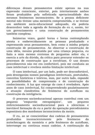 diferenças desses pensamentos existe apenas na sua
expressão consciente, exterior, pois interiormente ambos
foram produzidos pela sofisticada operacionalidade dos
mesmos fenômenos inconscientes. Se a pessoa deficiente
mental não tivesse uma memória comprometida, e se tivesse
um ambiente socio-educacional adequado, ela poderia
desenvolver toda a agenda de formação do eu e, assim, ter
um gerenciamento e uma construção de pensamentos
também complexa.
     Inúmeras vezes, gastei horas e horas contemplando
atenta e embevecidamente as pessoas produzindo e
expressando seus pensamentos, bem como a minha própria
construção de pensamentos. Ao observar a construção de
uma idéia, mesmo produzida por uma criança pequena, eu
fazia a mim mesmo centenas de perguntas sobre ela, e
exercia a arte da dúvida, da crítica para procurar entender os
processos de construção que a envolviam. O uso desses
procedimentos não me era confortável, pois me conduzia ao
caos intelectual e revelava minha limitação intelectual.
     O caos intelectual, por um lado, pode ser desconfortável,
pois desorganiza nossos paradigmas intelectuais, postulados,
conceitos históricos e teóricos, mas, por outro lado, expande
as possibilidades de compreensão e de construção do
conhecimento. A luz que emerge do caos é reveladora. Após
anos de caos intelectual, fui compreendendo paulatinamente
a atuação clandestina do fenômeno do autofluxo na
construção da inteligência.
     O processo socioeducacional apenas contribui com um
pequeno       "empurrão    extrapsíquico",   um      pequeno
redirecionamento socioeducacional para a silenciosa e
inevitável formação do eu a partir da operação psicodinâmica
espontânea dos mordomos inconscientes da mente.
     O eu, ao se conscientizar das cadeias de pensamentos
produzidas    inconscientemente     pelo   fenômeno    da
autochecagem da memória e pelo fenômeno do autofluxo,
interrompe ou continua essas cadeias. A continuação da
 