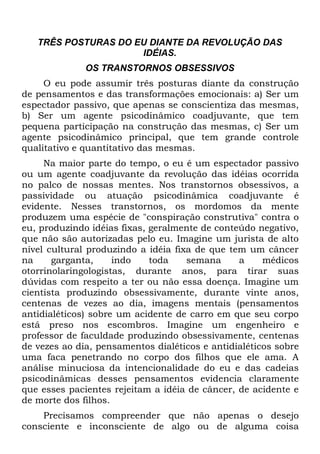 TRÊS POSTURAS DO EU DIANTE DA REVOLUÇÃO DAS
                     IDÉIAS.
              OS TRANSTORNOS OBSESSIVOS
     O eu pode assumir três posturas diante da construção
de pensamentos e das transformações emocionais: a) Ser um
espectador passivo, que apenas se conscientiza das mesmas,
b) Ser um agente psicodinâmico coadjuvante, que tem
pequena participação na construção das mesmas, c) Ser um
agente psicodinâmico principal, que tem grande controle
qualitativo e quantitativo das mesmas.
     Na maior parte do tempo, o eu é um espectador passivo
ou um agente coadjuvante da revolução das idéias ocorrida
no palco de nossas mentes. Nos transtornos obsessivos, a
passividade ou atuação psicodinâmica coadjuvante é
evidente. Nesses transtornos, os mordomos da mente
produzem uma espécie de "conspiração construtiva" contra o
eu, produzindo idéias fixas, geralmente de conteúdo negativo,
que não são autorizadas pelo eu. Imagine um jurista de alto
nível cultural produzindo a idéia fixa de que tem um câncer
na     garganta,     indo    toda    semana     a     médicos
otorrinolaringologistas, durante anos, para tirar suas
dúvidas com respeito a ter ou não essa doença. Imagine um
cientista produzindo obsessivamente, durante vinte anos,
centenas de vezes ao dia, imagens mentais (pensamentos
antidialéticos) sobre um acidente de carro em que seu corpo
está preso nos escombros. Imagine um engenheiro e
professor de faculdade produzindo obsessivamente, centenas
de vezes ao dia, pensamentos dialéticos e antidialéticos sobre
uma faca penetrando no corpo dos filhos que ele ama. A
análise minuciosa da intencionalidade do eu e das cadeias
psicodinâmicas desses pensamentos evidencia claramente
que esses pacientes rejeitam a idéia de câncer, de acidente e
de morte dos filhos.
    Precisamos compreender que não apenas o desejo
consciente e inconsciente de algo ou de alguma coisa
 