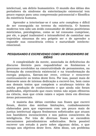 intelectual, um delírio humanístico. O mundo das idéias dos
portadores da síndrome da exteriorização existencial tem
pouco espaço para uma compreensão psicossocial e filosófica
da existência humana.
     Aprender a interiorizar-se é uma arte complexa e difícil
de ser conseguida no terreno da existência. O homem
moderno tem sido um ávido consumidor de idéias positivistas
misticistas, psicologistas, como se tal consumo cumprisse,
por ele, o papel inalienável e intransferível de caminhar nas
trajetórias sinuosas do seu próprio ser e de aprender a
expandir sua consciência crítica e maturidade intelecto-
emocional.


PESQUISANDO E ESCREVENDO COMO UM ENGENHEIRO DE
                     IDÉIAS
     A complexidade da mente, associada às deficiências do
discurso literário para esquadrinhar os fenômenos e
processos envolvidos na construtividade de pensamentos, na
formação da consciência existencial e na transformação da
energia psíquica, fizeram-me rever, criticar e reescrever
continuamente os textos deste livro. Por isso, passei mais de
dezessete anos de intensa dedicação a escrevê-los, bem como
aos demais textos que compõem o arcabouço teórico da
minha produção de conhecimento e que ainda não foram
publicados, objetivando que esses textos não sejam efêmeros
na ciência, mas que criem raízes e sejam úteis em diversas
áreas psicossociais.
      A maioria das idéias contidas nas frases que escrevi
foram, dentro das minhas limitações, cuidadosamente
elaboradas para que expressem com um pouco mais de
justiça intelectual alguns fenômenos sofisticados que atuam
nos bastidores inconscientes e nos palcos conscientes da
inteligência. Por trás de diversas frases se escondem
mecanismos psicodinâmicos sofisticados. Seria possível
escrever um estudo à parte sobre algumas delas, o que
escapa aos objetivos deste livro. Além disso, um problema
 