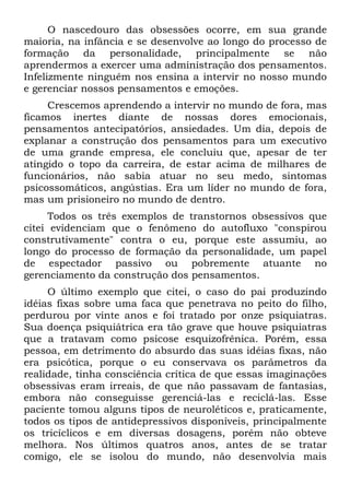 O nascedouro das obsessões ocorre, em sua grande
maioria, na infância e se desenvolve ao longo do processo de
formação da personalidade, principalmente se não
aprendermos a exercer uma administração dos pensamentos.
Infelizmente ninguém nos ensina a intervir no nosso mundo
e gerenciar nossos pensamentos e emoções.
     Crescemos aprendendo a intervir no mundo de fora, mas
ficamos inertes diante de nossas dores emocionais,
pensamentos antecipatórios, ansiedades. Um dia, depois de
explanar a construção dos pensamentos para um executivo
de uma grande empresa, ele concluiu que, apesar de ter
atingido o topo da carreira, de estar acima de milhares de
funcionários, não sabia atuar no seu medo, sintomas
psicossomáticos, angústias. Era um líder no mundo de fora,
mas um prisioneiro no mundo de dentro.
      Todos os três exemplos de transtornos obsessivos que
citei evidenciam que o fenômeno do autofluxo "conspirou
construtivamente" contra o eu, porque este assumiu, ao
longo do processo de formação da personalidade, um papel
de espectador passivo ou pobremente atuante no
gerenciamento da construção dos pensamentos.
     O último exemplo que citei, o caso do pai produzindo
idéias fixas sobre uma faca que penetrava no peito do filho,
perdurou por vinte anos e foi tratado por onze psiquiatras.
Sua doença psiquiátrica era tão grave que houve psiquiatras
que a tratavam como psicose esquizofrênica. Porém, essa
pessoa, em detrimento do absurdo das suas idéias fixas, não
era psicótica, porque o eu conservava os parâmetros da
realidade, tinha consciência crítica de que essas imaginações
obsessivas eram irreais, de que não passavam de fantasias,
embora não conseguisse gerenciá-las e reciclá-las. Esse
paciente tomou alguns tipos de neuroléticos e, praticamente,
todos os tipos de antidepressivos disponíveis, principalmente
os tricíclicos e em diversas dosagens, porém não obteve
melhora. Nos últimos quatros anos, antes de se tratar
comigo, ele se isolou do mundo, não desenvolvia mais
 
