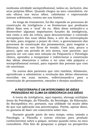 nenhuma atividade socioprofissional, isolou-se, inclusive, dos
seus próprios filhos. Quando chegou ao meu consultório, ele
não olhava nos meus olhos. cabisbaixo e expressando
intenso sofrimento, contou-me sua história.
      Ao longo do tratamento, fui-lhe expondo os processos de
construção da inteligência e os fenômenos que produzem
idéias fixas sem o "aval" do eu. Além disso estimulei-o a
desenvolver algumas importantes funções da inteligência,
tais como a arte da crítica, para descaracterizar o conteúdo
intrapsíquico das suas idéias fixas, a arte da contemplação
do belo, para resgatar o prazer de viver, o gerenciamento dos
processos de construção dos pensamentos, para resgatar a
liderança do eu nos focos de tensão. Com isso, pouco a
pouco, após um período de seis meses, esse paciente, que
parecia ser um caso sem solução na Psiquiatria e Psicologia
clínica, aprendeu a reorganizar e redirecionar a construção
das idéias obsessivas e voltou a ter uma vida psíquica e
socioprofissional normal, para espanto das pessoas que com
ele conviviam.
     Os outros dois pacientes que citei também, felizmente,
aprenderam a administrar a revolução das idéias obsessivas
ocorridas em suas mentes, redirecionando-a para a
construção de pensamentos, emoções e desejos saudáveis.


     A PSICOTERAPIA É UM INTERCÂMBIO DE IDÉIAS
   PRODUZIDAS NO CLIMA DA DEMOCRACIA DAS IDÉIAS
     A teoria da inteligência, aqui exposta, abrange múltiplas
áreas da Psicologia, da Filosofia, da Sociologia, da Educação,
da Sociopolítica etc; portanto, sua utilidade vai muito além
do que sua aplicação nas psicoterapias. Porém, apesar disso,
eu gostaria de fazer um comentário sobre elas.
     Durante grande parte do meu tempo, estou unindo a
Psicologia, a Filosofia e outras ciências para produzir
conhecimentos sobre a psique, mesmo quando estou no meu
consultório. Pelo fato de pesquisar a psique na perspectiva
 