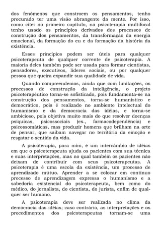 dos fenômenos que constroem os pensamentos, tenho
procurado ter uma visão abrangente da mente. Por isso,
como citei no primeiro capítulo, na psicoterapia multifocal
tenho usado os princípios derivados dos processos de
construção dos pensamentos, da transformação da energia
emocional, da formação do eu e da formação da história da
existência.
     Esses princípios podem ser úteis para qualquer
psicoterapeuta de qualquer corrente de psicoterapia. A
maioria deles também pode ser usada para formar cientistas,
pensadores, executivos, líderes sociais, ou por qualquer
pessoa que queira expandir sua qualidade de vida.
     Quando compreendemos, ainda que com limitações, os
processos de construção da inteligência, o projeto
psicoterapêutico torna-se sofisticado, pois fundamenta-se na
construção dos pensamentos, torna-se humanístico e
democrático, pois é realizado no ambiente intelectual do
humanismo e da democracia das idéias, e torna-se
ambicioso, pois objetiva muito mais do que resolver doenças
psíquicas,   psicossociais   (ex.,   farmacodependência)   e
psicossomáticas, mas produzir homens que brilham na arte
de pensar, que saibam navegar no território da emoção e
resgatar o sentido da vida.
     A psicoterapia, para mim, é um intercâmbio de idéias
em que o psicoterapeuta ajuda os pacientes com sua técnica
e suas interpretações, mas no qual também os pacientes não
deixam de contribuir com seus psicoterapeutas. A
psicoterapia é uma escola da existência, um processo de
aprendizado mútuo. Aprender a se colocar em contínuo
processo de aprendizagem expressa o humanismo e a
sabedoria existencial do psicoterapeuta, bem como do
médico, do jornalista, do cientista, do jurista, enfim de qual-
quer ser humano.
    A psicoterapia deve ser realizada no clima da
democracia das idéias; caso contrário, as interpretações e os
procedimentos    dos    psicoterapeutas    tornam-se     uma
 