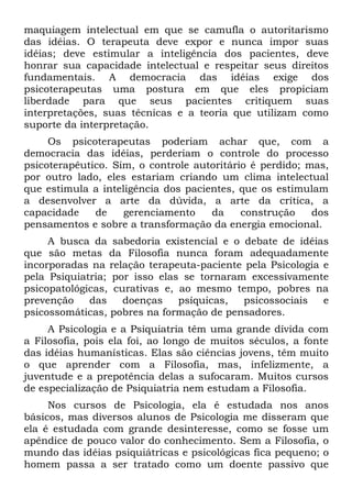 maquiagem intelectual em que se camufla o autoritarismo
das idéias. O terapeuta deve expor e nunca impor suas
idéias; deve estimular a inteligência dos pacientes, deve
honrar sua capacidade intelectual e respeitar seus direitos
fundamentais. A democracia das idéias exige dos
psicoterapeutas uma postura em que eles propiciam
liberdade para que seus pacientes critiquem suas
interpretações, suas técnicas e a teoria que utilizam como
suporte da interpretação.
     Os psicoterapeutas poderiam achar que, com a
democracia das idéias, perderiam o controle do processo
psicoterapêutico. Sim, o controle autoritário é perdido; mas,
por outro lado, eles estariam criando um clima intelectual
que estimula a inteligência dos pacientes, que os estimulam
a desenvolver a arte da dúvida, a arte da crítica, a
capacidade    de    gerenciamento    da     construção    dos
pensamentos e sobre a transformação da energia emocional.
     A busca da sabedoria existencial e o debate de idéias
que são metas da Filosofia nunca foram adequadamente
incorporadas na relação terapeuta-paciente pela Psicologia e
pela Psiquiatria; por isso elas se tornaram excessivamente
psicopatológicas, curativas e, ao mesmo tempo, pobres na
prevenção    das    doenças    psíquicas,  psicossociais   e
psicossomáticas, pobres na formação de pensadores.
     A Psicologia e a Psiquiatria têm uma grande dívida com
a Filosofia, pois ela foi, ao longo de muitos séculos, a fonte
das idéias humanísticas. Elas são ciências jovens, têm muito
o que aprender com a Filosofia, mas, infelizmente, a
juventude e a prepotência delas a sufocaram. Muitos cursos
de especialização de Psiquiatria nem estudam a Filosofia.
     Nos cursos de Psicologia, ela é estudada nos anos
básicos, mas diversos alunos de Psicologia me disseram que
ela é estudada com grande desinteresse, como se fosse um
apêndice de pouco valor do conhecimento. Sem a Filosofia, o
mundo das idéias psiquiátricas e psicológicas fica pequeno; o
homem passa a ser tratado como um doente passivo que
 
