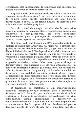 tecnicidade, dos mecanismos de superação das intempéries
existenciais e dos estímulos estressantes.
     A qualidade do gerenciamento do eu sobre o mundo dos
pensamentos e das emoções é que determinará a capacidade
do homem como agente modificador da sua história
intrapsíquica e social. A tendência natural do homem é ser
vítima de suas misérias psíquicas.
     Se o fluxo vital da energia psíquica não for conduzido
para a produção de pensamentos e experiências emocionais
saudáveis     e    enriquecedores,    ele   será  conduzido
inevitavelmente para a produção de experiências angus-
tiantes, tensas, agressivas, autopunitivas.
     O fenômeno do autofluxo lê as RPSs mais disponíveis da
história intrapsíquica arquivada na memória, e embora não
queira entrar em detalhes neste livro, digo que a ordem da
disponibilidade dessas RPSs dependerá de vários fatores, tais
como o período do registro (tempo em que foi vivenciada e
registrada a experiência psíquica como RPSs no córtex cere-
bral); da qualidade da experiência emocional original
(angústia, ansiedade, raiva, ódio, amor, prazer, desejo de
destrutividade, complacência etc); do "eco introspectivo" na
mente da experiência original (o quanto gerou de autocrítica,
reflexão, intolerância, indignação); da freqüência da leitura
da mesma e da qualidade da reinterpretação desse resgate.
Dependendo da disponibilidade das RPSs lidas, sem direção
consciente e lógica, pelo fenômeno do autofluxo teremos a
qualidade da construção dos pensamentos e das reações da
energia emocional e motivacional.
     O fenômeno do autofluxo é um importantíssimo
mordomo intrapsíquico que contribui para o processo de
formação do "eu". Sem ele, que desde a aurora da vida fetal
enriquece a história intrapsíquica, provavelmente na vida
extra-uterina   jamais     chegaríamos    a    desenvolver  a
consciência existencial, o que faria de nós seres impensantes
e inconscientes. Porém, apesar dele ser fundamental para o
desenvolvimento do "eu", ele não deve, à medida que ele é
 
