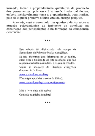 formado, tomar a preponderância qualitativa da produção
dos pensamentos, pois essa é a tarefa intelectual do eu,
embora inevitavelmente tome a preponderância quantitativa,
pois ele é quem promove o fluxo vital da energia psíquica.
     A seguir, será apresentado um quadro didático sobre a
atuação psicodinâmica do fenômeno do autofluxo na
construção dos pensamentos e na formação da consciência
existencial.


                                 ***


         Este e-book foi digitalizado pela equipe do
         Semeadores da Palavra e-books evangélicos.
         Se não encontrou essa informação na 2ª página,
         então você o baixou de um site desonesto, que não
         respeita o trabalho dos outros, e retirou os créditos.
         Venha se abastecer de literatura evangélica
         diretamente da fonte:
         www.semeadores.net/blog
         Fórum (para pedidos e trocas de idéias):
         www.semeadoresdapalavra.top-forum.net

         Mas o livro ainda não acabou.
         Continue na página seguinte!

                                 ***
 