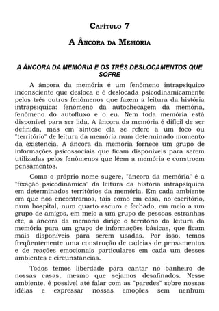 CAPÍTULO 7
                 A ÂNCORA     DA   MEMÓRIA

A ÂNCORA DA MEMÓRIA E OS TRÊS DESLOCAMENTOS QUE
                     SOFRE
      A âncora da memória é um fenômeno intrapsíquico
inconsciente que desloca e é deslocada psicodinamicamente
pelos três outros fenômenos que fazem a leitura da história
intrapsíquica: fenômeno da autochecagem da memória,
fenômeno do autofluxo e o eu. Nem toda memória está
disponível para ser lida. A âncora da memória é difícil de ser
definida, mas em síntese ela se refere a um foco ou
"território" de leitura da memória num determinado momento
da existência. A âncora da memória fornece um grupo de
informações psicossociais que ficam disponíveis para serem
utilizadas pelos fenômenos que lêem a memória e constroem
pensamentos.
     Como o próprio nome sugere, "âncora da memória" é a
"fixação psicodinâmica" da leitura da história intrapsíquica
em determinados territórios da memória. Em cada ambiente
em que nos encontramos, tais como em casa, no escritório,
num hospital, num quarto escuro e fechado, em meio a um
grupo de amigos, em meio a um grupo de pessoas estranhas
etc, a âncora da memória dirige o território da leitura da
memória para um grupo de informações básicas, que ficam
mais disponíveis para serem usadas. Por isso, temos
freqüentemente uma construção de cadeias de pensamentos
e de reações emocionais particulares em cada um desses
ambientes e circunstâncias.
     Todos temos liberdade para cantar no banheiro de
nossas casas, mesmo que sejamos desafinados. Nesse
ambiente, é possível até falar com as "paredes" sobre nossas
idéias e expressar nossas emoções sem nenhum
 