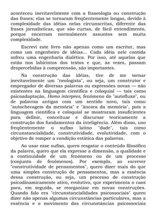 aconteceu inevitavelmente com a fraseologia ou construção
das frases; elas se tornaram freqüentemente longas, devido à
complexidade das idéias nelas circunscritas, diferente das
frases jornalísticas, que são curtas, de fácil entendimento,
porque encerram normalmente assuntos sem muita
complexidade.
     Escrevi este livro não apenas como um escritor, mas
como um engenheiro de idéias... Cada idéia nele contida
sofreu uma engenharia dialética. Por isso, até aquelas que
estão nos labirintos dos textos e que, às vezes, passam
despercebidas à compreensão, são importantes.
     Na construção das idéias, tive de me tornar
inevitavelmente um "neologista", ou seja, um construtor e
empregador de diversas palavras ou expressões novas — não
existentes na linguagem científica e coloquial — tais como
psicoadaptação, Homo interpres, fenômeno do "autofluxo", ou
de palavras antigas com um sentido novo, tais como
"autochecagem da memória" e "âncora da memória", pois a
linguagem científica e coloquial se mostraram insuficientes
para definir, conceituar e discursar teoricamente a
construção dos fundamentos da inteligência. Além disso, uso
freqüentemente o sufixo latino "dade", tais como
circunstancialidade, construtividade, evolutividade, com o
objetivo de romper a condição estática das palavras.
     Ao usar esse sufixo, quero resgatar o conteúdo filosófico
da palavra, quero que ela expresse a dimensão, a qualidade e
a continuidade de um fenômeno ou de um processo
(conjunto de fenômenos). Por exemplo, ao escrever
"construtividade de pensamentos", quero dizer mais do que
uma simples construção de pensamentos, mas a essência
dessa construção, ou seja, um processo de construção
psicodinamicamente ativo, evolutivo, que experimenta o caos
para, em seguida, se reorganizar em novas construções.
Quando falo era "circunstancialidades psicossociais" quero
dizer não apenas algumas circunstâncias particulares, mas a
essência e o movimento das circunstâncias psicossociais
 