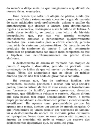 da memória dirige mais do que imaginamos a qualidade de
nossas idéias, e emoções.
     Uma pessoa que sofre um ataque de pânico, ainda que
possa ser sóbria e extremamente coerente na grande maioria
de suas atividades socio-profissionais, aciona o gatilho da
autochecagem que desloca a âncora para determinadas
regiões da memória, restringindo o seu território de leitura. A
partir desse território, se produz uma leitura da história
intrapsíquica que, por sua vez, gerarão emoções
intensamente ansiosas e pensamentos qualitativamente
mórbidos que, canalizados para o córtex cerebral, gerarão
uma série de sintomas psicossomáticos. Os mecanismos de
produção da síndrome do pânico à luz da construção
multifocal de pensamentos são muito mais complexos do que
a hipótese dos neurotransmissores na gênese dessa
síndrome.
     O deslocamento da âncora da memória nos ataques de
pânico é rápido e dramático, gerando no paciente uma
construção de idéias de que vai morrer ou desmaiar, e uma
reação fóbica tão angustiante que as idéias do médico
dizendo que ele não tem nada de grave não o conforta.
     Há pessoas que, fora do ambiente familiar, são
sorridentes, solícitas, pacientes e sóbrias (um "anjo social");
porém, quando entram dentro de suas casas, se transformam
em "carrascos da família", pessoas agressivas, violentas,
ansiosas, que dificilmente relaxam e sorriem. Alguns diriam
que essa pessoa tem dupla personalidade. Porém, o termo
dupla personalidade é dialeticamente pobre e cientificamente
inverificável. Há apenas uma personalidade porque há
apenas uma mente, apenas um campo de energia psíquica. O
que transformou os "anjos sociais" em "carrascos da família"
foi o deslocamento da âncora da memória pelos estímulos
extrapsíquicos. Nesse caso, se uma pessoa não expandir a
âncora da memória, ela pode se tornar um escravo dos
deslocamentos destrutivos que, às vezes, ela gera.
 