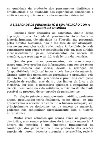 na qualidade da produção dos pensamentos dialéticos e
antidialéticos e na qualidade das experiências emocionais e
motivacionais que temos em cada momento existencial.


  A LIBERDADE DE PENSAMENTO E SUA RELAÇÃO COM A
                ÂNCORA DA MEMÓRIA
     Podemos ficar chocados ao constatar, diante dessa
exposição, que a liberdade de pensamento tão sonhada na
história humana, tão almejada na Filosofia, tão procurada
pelos direitos humanos, não é tão fácil de ser alcançada,
mesmo em condições sociais adequadas. A liberdade plena de
pensamento nem sempre é conquistada pelo eu, mas dirigida
inconscientemente pelos deslocamentos da âncora da
memória, que restringe o território de leitura da memória.
     Quando produzimos pensamentos, nós nem sempre
temos uma livre escolha das informações, nem sempre temos
a livre escolha das idéias, devido à restrição da
"disponibilidade histórica" imposta pela âncora da memória.
Grande parte dos pensamentos gerenciada e produzida pelo
eu não foi, na realidade, gerenciada e produzida com plena
liberdade de escolha, mas dentro dos limites da âncora da
memória. Por isso, é necessário aprender a conquistar na
ciência, bem como na vida cotidiana, o máximo de liberdade
possível no processo de construção de pensamentos.
     Na relação psicoterapeuta-paciente, pai-filho, professor-
aluno, pesquisador-teoria-fenômeno, como disse, se não
aprendermos a reciclar criticamente a história intrapsíquica,
principalmente os deslocamentos da âncora da memória,
podemos nos contaminar excessivamente com a história
intrapsíquica.
     Muitas vezes achamos que somos livres na produção
das idéias, mas somos prisioneiros da âncora da memória. A
âncora da memória é um fenômeno fundamental na
construção dos pensamentos e na produção das reações
emocionais; porém, devemos aprender a gerenciá-la, reciclá-
 