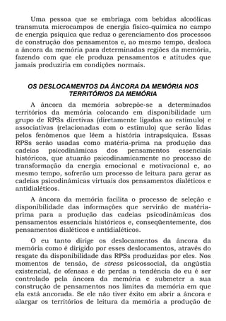 Uma pessoa que se embriaga com bebidas alcoólicas
transmuta microcampos de energia físico-química no campo
de energia psíquica que reduz o gerenciamento dos processos
de construção dos pensamentos e, ao mesmo tempo, desloca
a âncora da memória para determinadas regiões da memória,
fazendo com que ele produza pensamentos e atitudes que
jamais produziria em condições normais.


   OS DESLOCAMENTOS DA ÂNCORA DA MEMÓRIA NOS
             TERRITÓRIOS DA MEMÓRIA
      A âncora da memória sobrepõe-se a determinados
territórios da memória colocando em disponibilidade um
grupo de RPSs diretivas (diretamente ligadas ao estímulo) e
associativas (relacionadas com o estímulo) que serão lidas
pelos fenômenos que lêem a história intrapsíquica. Essas
RPSs serão usadas como matéria-prima na produção das
cadeias psicodinâmicas dos pensamentos essenciais
históricos, que atuarão psicodinamicamente no processo de
transformação da energia emocional e motivacional e, ao
mesmo tempo, sofrerão um processo de leitura para gerar as
cadeias psicodinâmicas virtuais dos pensamentos dialéticos e
antidialéticos.
     A âncora da memória facilita o processo de seleção e
disponibilidade das informações que servirão de matéria-
prima para a produção das cadeias psicodinâmicas dos
pensamentos essenciais históricos e, conseqüentemente, dos
pensamentos dialéticos e antidialéticos.
     O eu tanto dirige os deslocamentos da âncora da
memória como é dirigido por esses deslocamentos, através do
resgate da disponibilidade das RPSs produzidas por eles. Nos
momentos de tensão, de stress psicossocial, da angústia
existencial, de ofensas e de perdas a tendência do eu é ser
controlado pela âncora da memória e submeter a sua
construção de pensamentos nos limites da memória em que
ela está ancorada. Se ele não tiver êxito em abrir a âncora e
alargar os territórios de leitura da memória a produção de
 
