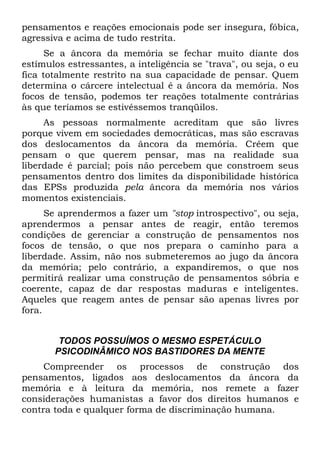 pensamentos e reações emocionais pode ser insegura, fóbica,
agressiva e acima de tudo restrita.
      Se a âncora da memória se fechar muito diante dos
estímulos estressantes, a inteligência se "trava", ou seja, o eu
fica totalmente restrito na sua capacidade de pensar. Quem
determina o cárcere intelectual é a âncora da memória. Nos
focos de tensão, podemos ter reações totalmente contrárias
às que teríamos se estivéssemos tranqüilos.
     As pessoas normalmente acreditam que são livres
porque vivem em sociedades democráticas, mas são escravas
dos deslocamentos da âncora da memória. Crêem que
pensam o que querem pensar, mas na realidade sua
liberdade é parcial; pois não percebem que constroem seus
pensamentos dentro dos limites da disponibilidade histórica
das EPSs produzida pela âncora da memória nos vários
momentos existenciais.
      Se aprendermos a fazer um "stop introspectivo", ou seja,
aprendermos a pensar antes de reagir, então teremos
condições de gerenciar a construção de pensamentos nos
focos de tensão, o que nos prepara o caminho para a
liberdade. Assim, não nos submeteremos ao jugo da âncora
da memória; pelo contrário, a expandiremos, o que nos
permitirá realizar uma construção de pensamentos sóbria e
coerente, capaz de dar respostas maduras e inteligentes.
Aqueles que reagem antes de pensar são apenas livres por
fora.


        TODOS POSSUÍMOS O MESMO ESPETÁCULO
       PSICODINÂMICO NOS BASTIDORES DA MENTE
     Compreender os processos de construção dos
pensamentos, ligados aos deslocamentos da âncora da
memória e à leitura da memória, nos remete a fazer
considerações humanistas a favor dos direitos humanos e
contra toda e qualquer forma de discriminação humana.
 