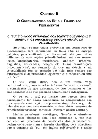 CAPÍTULO 8
       O GERENCIAMENTO DO EU E        A   PRÁXIS   DOS
                  PENSAMENTOS

O "EU" É O ÚNICO FENÔMENO CONSCIENTE QUE PRODUZ E
     GERENCIA OS PROCESSOS DE CONSTRUÇÃO DA
                    INTELIGÊNCIA
     Se o leitor se interiorizar e observar sua construção de
pensamentos, terá consciência do fluxo vital da energia
psíquica, pois verificará que diariamente são produzidas
milhares de construções psicodinâmicas em sua mente:
idéias antecipatórias, recordações, análises, prazeres,
angústias, ansiedades, desejos etc. Essas "construções
psicodinâmicas", ao contrário do que na ciência e na
coloquialidade tem-se pensado até hoje, nem sempre são
autorizadas e determinadas logicamente e conscientemente
pelo "eu".
    O "eu", como disse, não é um termo vago
conceitualmente, mas se refere à "consciência de si mesmo",
a consciência de que existimos, de que pensamos e nos
emocionamos e de que podemos administrar a inteligência.
     O "eu" ou o self, por incrível que pareça, além de
normalmente ter pouca consciência da complexidade dos
processos de construção dos pensamentos, não é o grande
líder dos mesmos; pelo contrário, muitas idéias, resgates de
experiências passadas, fantasias, escapam ao seu controle.
    Muitos psicólogos, sociólogos, filósofos e cientistas
podem ficar chocados com essa afirmação e, por não
conhecer os processos de construção dos pensamentos,
podem considerá-la uma heresia científica, pois acreditam
que o controle do "eu" (em inglês: self-control) é o único
 