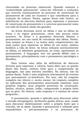 vivenciadas no processo existencial. Quando comento a
"evolutividade psicossocial", estou-me referindo a evoluções
que ocorrem continuamente no processo de construção do
pensamento de cada ser humano e que contribuem para a
evolução da cultura. Porém, apesar desse zelo teórico, as
deficiências do discurso literário para expressar o processo
de construção do pensamento e o universo psicossocial como
um todo do homem ainda são grandes.
      As letras deveriam servir às idéias e não as idéias às
letras e às regras gramaticais, como não poucas vezes
acontece. As letras e a gramática deveriam libertar o
pensamento; ser um canal de veiculação das idéias. Porém,
nem sempre as frases e os textos mais compreensíveis são
mais justos para expressar as idéias de um autor, embora
facilitem a vida do leitor. As letras reduzem inevitavelmente
as idéias; os labirintos gramaticais, às vezes, aprisionam os
pensamentos. A linguagem tem um grande débito com o
pensamento, principalmente com o pensamento psicológico e
filosófico.
      Para termos uma idéia da deficiência do discurso
literário para expressar a ciência, basta dizer que os pontos
finais das frases, embora úteis para a compreensão da
linguagem, são uma mentira científica. Na ciência, não há
pontos finais. Tudo é uma seqüência interminável de eventos
que mutuamente co-interferem. Por isso, não há resposta
completa em ciência e, muito menos, há resposta completa
na aplicação dos pensamentos procurando examinar suas
próprias origens, seus próprios processos de construção,
limites, alcance, práxis, enfim, compreender a própria fonte
que os gera. Na ciência, cada resposta é o começo de novas
perguntas...
    O pensamento, quando é aplicado para discursar sobre
o mundo extrapsíquico, facilmente ganha altivez; mas, usado
para discursar dialeticamente sobre a própria fonte que o
concebe, ele se abate. Quando o pensamento é utilizado para
esquadrinhar o pré-pensamento e os processos de
 