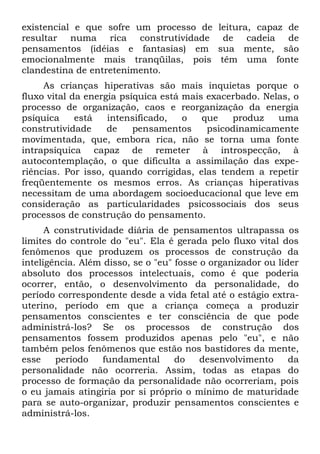 existencial e que sofre um processo de leitura, capaz de
resultar numa rica construtividade de cadeia de
pensamentos (idéias e fantasias) em sua mente, são
emocionalmente mais tranqüilas, pois têm uma fonte
clandestina de entretenimento.
     As crianças hiperativas são mais inquietas porque o
fluxo vital da energia psíquica está mais exacerbado. Nelas, o
processo de organização, caos e reorganização da energia
psíquica     está   intensificado,   o   que   produz    uma
construtividade     de    pensamentos     psicodinamicamente
movimentada, que, embora rica, não se torna uma fonte
intrapsíquica capaz de remeter à introspecção, à
autocontemplação, o que dificulta a assimilação das expe-
riências. Por isso, quando corrigidas, elas tendem a repetir
freqüentemente os mesmos erros. As crianças hiperativas
necessitam de uma abordagem socioeducacional que leve em
consideração as particularidades psicossociais dos seus
processos de construção do pensamento.
      A construtividade diária de pensamentos ultrapassa os
limites do controle do "eu". Ela é gerada pelo fluxo vital dos
fenômenos que produzem os processos de construção da
inteligência. Além disso, se o "eu" fosse o organizador ou líder
absoluto dos processos intelectuais, como é que poderia
ocorrer, então, o desenvolvimento da personalidade, do
período correspondente desde a vida fetal até o estágio extra-
uterino, período em que a criança começa a produzir
pensamentos conscientes e ter consciência de que pode
administrá-los? Se os processos de construção dos
pensamentos fossem produzidos apenas pelo "eu", e não
também pelos fenômenos que estão nos bastidores da mente,
esse    período    fundamental      do    desenvolvimento     da
personalidade não ocorreria. Assim, todas as etapas do
processo de formação da personalidade não ocorreriam, pois
o eu jamais atingiria por si próprio o mínimo de maturidade
para se auto-organizar, produzir pensamentos conscientes e
administrá-los.
 