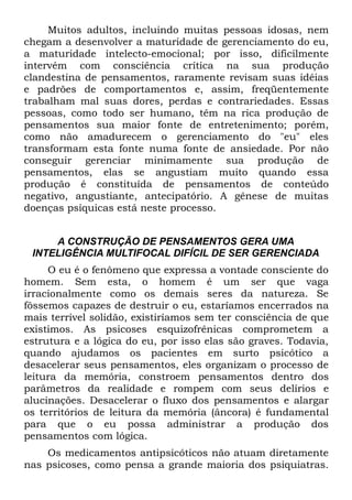 Muitos adultos, incluindo muitas pessoas idosas, nem
chegam a desenvolver a maturidade de gerenciamento do eu,
a maturidade intelecto-emocional; por isso, dificilmente
intervém com consciência crítica na sua produção
clandestina de pensamentos, raramente revisam suas idéias
e padrões de comportamentos e, assim, freqüentemente
trabalham mal suas dores, perdas e contrariedades. Essas
pessoas, como todo ser humano, têm na rica produção de
pensamentos sua maior fonte de entretenimento; porém,
como não amadurecem o gerenciamento do "eu" eles
transformam esta fonte numa fonte de ansiedade. Por não
conseguir gerenciar minimamente sua produção de
pensamentos, elas se angustiam muito quando essa
produção é constituída de pensamentos de conteúdo
negativo, angustiante, antecipatório. A gênese de muitas
doenças psíquicas está neste processo.


     A CONSTRUÇÃO DE PENSAMENTOS GERA UMA
 INTELIGÊNCIA MULTIFOCAL DIFÍCIL DE SER GERENCIADA
     O eu é o fenômeno que expressa a vontade consciente do
homem. Sem esta, o homem é um ser que vaga
irracionalmente como os demais seres da natureza. Se
fôssemos capazes de destruir o eu, estaríamos encerrados na
mais terrível solidão, existiríamos sem ter consciência de que
existimos. As psicoses esquizofrênicas comprometem a
estrutura e a lógica do eu, por isso elas são graves. Todavia,
quando ajudamos os pacientes em surto psicótico a
desacelerar seus pensamentos, eles organizam o processo de
leitura da memória, constroem pensamentos dentro dos
parâmetros da realidade e rompem com seus delírios e
alucinações. Desacelerar o fluxo dos pensamentos e alargar
os territórios de leitura da memória (âncora) é fundamental
para que o eu possa administrar a produção dos
pensamentos com lógica.
    Os medicamentos antipsicóticos não atuam diretamente
nas psicoses, como pensa a grande maioria dos psiquiatras.
 