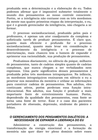 produzida sem a determinação e a elaboração do eu. Todos
podemos afirmar que é impossível submeter totalmente o
mundo dos pensamentos ao nosso controle consciente.
Porém, se a inteligência não contasse com os três mordomos
da mente nas quatro primeiras etapas da interpretação, o eu,
que é o grande gerenciador da inteligência, não chegaria a se
formar.
     O processo socioeducacional, produzido pelos pais e
professores, é apenas um ator coadjuvante da complexa e
sofisticada tarefa de produzir pensamentos. É claro que,
quanto mais eficiente e profundo for o processo
socioeducacional, quanto mais levar em consideração o
desenvolvimento da inteligência e o processo de
interiorização, mais chances tem o homem de expandir e
aprimorar sua racionalidade, sua produção de pensamentos.
     Produzimos diariamente, no silêncio da psique, milhares
de pensamentos, tanto de cadeias simples quanto de cadeias
complexas, que nunca chegam a ser verbalizados nem
expressos. Uma parte significativa desses pensamentos é
produzida pelos três mordomos intrapsíquicos. Na infância,
os mordomos intrapsíquicos ensinaram em silêncio o eu a
penetrar nos meandros da memória e utilizar as informações
para construir cadeias de pensamentos. Nos adultos, eles
continuam ativos, porém perderam essa função intra-
educacional. Nos adultos, sua função é produzir a mais
importante fonte de entretenimento humano. Porém,
dependendo da qualidade dos pensamentos, essa fonte se
torna uma fonte de terror. Esse é o caso dos pacientes
portadores de obsessão, depressão, síndrome do pânico e
fobias.


  O GERENCIAMENTO DOS PENSAMENTOS DIALÉTICOS: A
     NECESSIDADE DE EXPANDIR A LIDERANÇA DO EU
     Administrar a construção dos pensamentos, a
transformação da energia emocional e a formação da
memória não quer dizer ter pleno domínio sobre esses
 