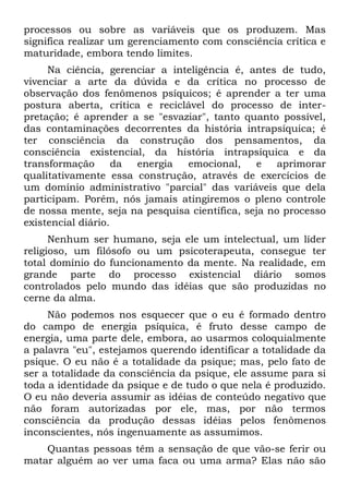 processos ou sobre as variáveis que os produzem. Mas
significa realizar um gerenciamento com consciência crítica e
maturidade, embora tendo limites.
     Na ciência, gerenciar a inteligência é, antes de tudo,
vivenciar a arte da dúvida e da crítica no processo de
observação dos fenômenos psíquicos; é aprender a ter uma
postura aberta, crítica e reciclável do processo de inter-
pretação; é aprender a se "esvaziar", tanto quanto possível,
das contaminações decorrentes da história intrapsíquica; é
ter consciência da construção dos pensamentos, da
consciência existencial, da história intrapsíquica e da
transformação       da energia  emocional,     e    aprimorar
qualitativamente essa construção, através de exercícios de
um domínio administrativo "parcial" das variáveis que dela
participam. Porém, nós jamais atingiremos o pleno controle
de nossa mente, seja na pesquisa científica, seja no processo
existencial diário.
      Nenhum ser humano, seja ele um intelectual, um líder
religioso, um filósofo ou um psicoterapeuta, consegue ter
total domínio do funcionamento da mente. Na realidade, em
grande parte do processo existencial diário somos
controlados pelo mundo das idéias que são produzidas no
cerne da alma.
     Não podemos nos esquecer que o eu é formado dentro
do campo de energia psíquica, é fruto desse campo de
energia, uma parte dele, embora, ao usarmos coloquialmente
a palavra "eu", estejamos querendo identificar a totalidade da
psique. O eu não é a totalidade da psique; mas, pelo fato de
ser a totalidade da consciência da psique, ele assume para si
toda a identidade da psique e de tudo o que nela é produzido.
O eu não deveria assumir as idéias de conteúdo negativo que
não foram autorizadas por ele, mas, por não termos
consciência da produção dessas idéias pelos fenômenos
inconscientes, nós ingenuamente as assumimos.
    Quantas pessoas têm a sensação de que vão-se ferir ou
matar alguém ao ver uma faca ou uma arma? Elas não são
 