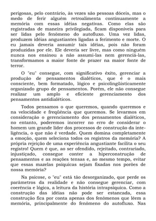 perigosas, pelo contrário, às vezes são pessoas dóceis, mas o
medo de ferir alguém retroalimenta continuamente a
memória com essas idéias negativas. Como elas são
registradas de maneira privilegiada, ficam disponíveis para
ser lidas pelo fenômeno do autofluxo. Uma vez lidas,
produzem idéias angustiantes ligadas a ferimento e morte. O
eu jamais deveria assumir tais idéias, pois não foram
produzidas por ele. Ele deveria ser livre, mas como ninguém
nunca nos ensinou a não assumi-las nem gerenciá-las,
transformamos a maior fonte de prazer na maior fonte de
terror.
     O "eu" consegue, com significativo êxito, gerenciar a
produção de pensamentos dialéticos, que é o mais
consciente, bem formatado, lógico e psicolingüisticamente
organizado grupo de pensamentos. Porém, ele não consegue
realizar um amplo e eficiente gerenciamento dos
pensamentos antidialéticos.
     Todos pensamos o que queremos, quando queremos e
na velocidade e freqüência que queremos. Se levarmos em
consideração o gerenciamento dos pensamentos dialéticos,
no entanto, poderemos incorrer no erro de considerar o
homem um grande líder dos processos de construção da inte-
ligência, o que não é verdade. Quem domina completamente
a emoção, quem seleciona todos os registros da memória? A
própria rejeição de uma experiência angustiante facilita o seu
registro! Quem é que, ao ser ofendido, rejeitado, contrariado,
injustiçado, consegue conter a hiperconstrução de
pensamentos e as reações tensas e, ao mesmo tempo, evitar
que essas mazelas psíquicas sejam fixadas nos porões de
nossa memória?
     Na psicose, o "eu" está tão desorganizado, que perde os
parâmetros da realidade e não consegue gerenciar, com
coerência e lógica, a leitura da história intrapsíquica. Como a
construção das idéias não pode ser estancada, essa
construção fica por conta apenas dos fenômenos que lêem a
memória, principalmente do fenômeno do autofluxo. Nas
 
