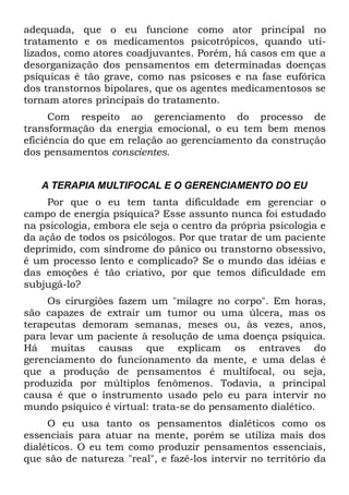 adequada, que o eu funcione como ator principal no
tratamento e os medicamentos psicotrópicos, quando uti-
lizados, como atores coadjuvantes. Porém, há casos em que a
desorganização dos pensamentos em determinadas doenças
psíquicas é tão grave, como nas psicoses e na fase eufórica
dos transtornos bipolares, que os agentes medicamentosos se
tornam atores principais do tratamento.
      Com respeito ao gerenciamento do processo de
transformação da energia emocional, o eu tem bem menos
eficiência do que em relação ao gerenciamento da construção
dos pensamentos conscientes.


   A TERAPIA MULTIFOCAL E O GERENCIAMENTO DO EU
     Por que o eu tem tanta dificuldade em gerenciar o
campo de energia psíquica? Esse assunto nunca foi estudado
na psicologia, embora ele seja o centro da própria psicologia e
da ação de todos os psicólogos. Por que tratar de um paciente
deprimido, com síndrome do pânico ou transtorno obsessivo,
é um processo lento e complicado? Se o mundo das idéias e
das emoções é tão criativo, por que temos dificuldade em
subjugá-lo?
     Os cirurgiões fazem um "milagre no corpo". Em horas,
são capazes de extrair um tumor ou uma úlcera, mas os
terapeutas demoram semanas, meses ou, às vezes, anos,
para levar um paciente à resolução de uma doença psíquica.
Há muitas causas que explicam os entraves do
gerenciamento do funcionamento da mente, e uma delas é
que a produção de pensamentos é multifocal, ou seja,
produzida por múltiplos fenômenos. Todavia, a principal
causa é que o instrumento usado pelo eu para intervir no
mundo psíquico é virtual: trata-se do pensamento dialético.
     O eu usa tanto os pensamentos dialéticos como os
essenciais para atuar na mente, porém se utiliza mais dos
dialéticos. O eu tem como produzir pensamentos essenciais,
que são de natureza "real", e fazê-los intervir no território da
 