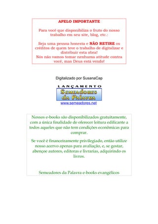 APELO IMPORTANTE

     Para você que disponibiliza o fruto do nosso
           trabalho em seu site, blog, etc.:

     Seja uma pessoa honesta e NÃO RETIRE os
   créditos de quem teve o trabalho de digitalizar e
                 distribuir esta obra!
   Nós não vamos tomar nenhuma atitude contra
             você, mas Deus está vendo!



              Digitalizado por SusanaCap




                 www.semeadores.net


  Nossos e-books são disponibilizados gratuitamente,
 com a única finalidade de oferecer leitura edificante a
todos aqueles que não tem condições econômicas para
                       comprar.
 Se você é financeiramente privilegiado, então utilize
   nosso acervo apenas para avaliação, e, se gostar,
  abençoe autores, editoras e livrarias, adquirindo os
                        livros.


     Semeadores da Palavra e-books evangélicos
 